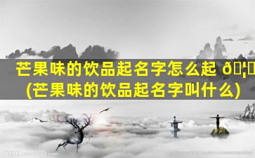 芒果味的饮品起名字怎么起 🦊 (芒果味的饮品起名字叫什么)